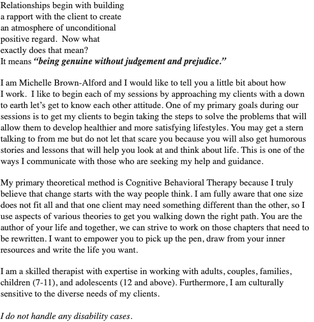 Relationships begin with building  a rapport with the client to create  an atmosphere of unconditional  positive regard. Now what  exactly does that mean? It means “being genuine without judgement and prejudice.” I am Michelle Brown-Alford and I would like to tell you a little bit about how  I work. I like to begin each of my sessions by approaching my clients with a down to earth let’s get to know each other attitude. One of my primary goals during our sessions is to get my clients to begin taking the steps to solve the problems that will allow them to develop healthier and more satisfying lifestyles. You may get a stern talking to from me but do not let that scare you because you will also get humorous stories and lessons that will help you look at and think about life. This is one of the ways I communicate with those who are seeking my help and guidance. My primary theoretical method is Cognitive Behavioral Therapy because I truly believe that change starts with the way people think. I am fully aware that one size does not fit all and that one client may need something different than the other, so I use aspects of various theories to get you walking down the right path. You are the author of your life and together, we can strive to work on those chapters that need to be rewritten. I want to empower you to pick up the pen, draw from your inner resources and write the life you want. I am a skilled therapist with expertise in working with adults, couples, families, children (7-11), and adolescents (12 and above). Furthermore, I am culturally sensitive to the diverse needs of my clients. I do not handle any disability cases.
